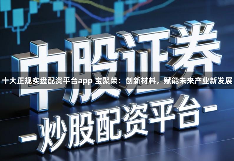 十大正规实盘配资平台app 宝聚荣：创新材料，赋能未来产业新发展