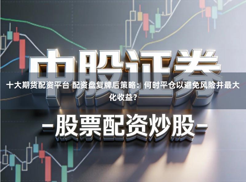 十大期货配资平台 配资盘复牌后策略：何时平仓以避免风险并最大化收益？
