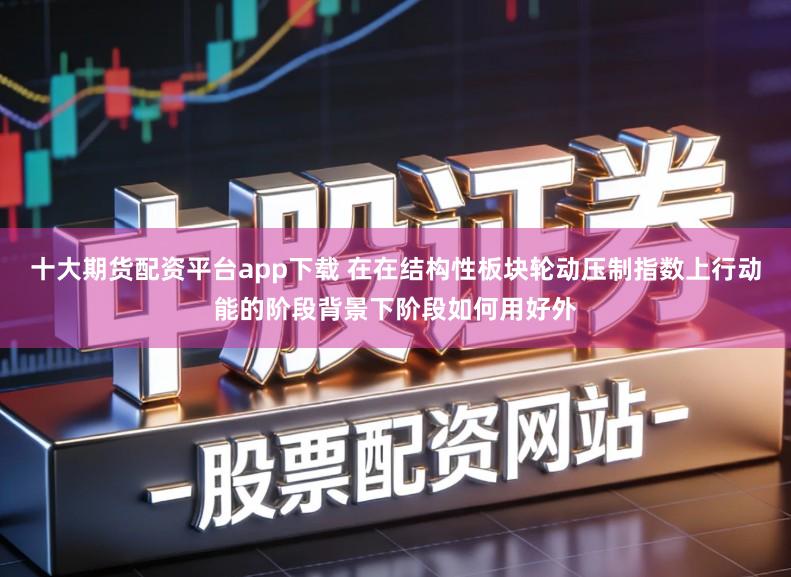 十大期货配资平台app下载 在在结构性板块轮动压制指数上行动能的阶段背景下阶段如何用好外