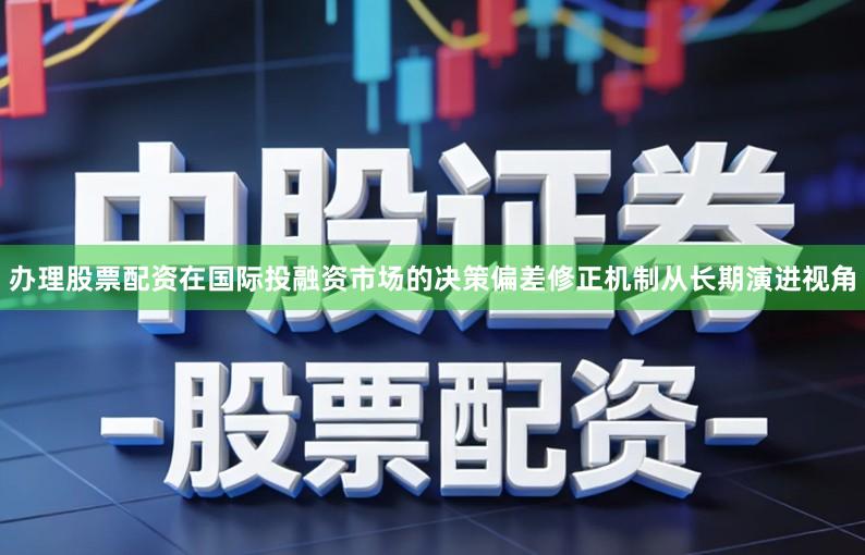 办理股票配资在国际投融资市场的决策偏差修正机制从长期演进视角