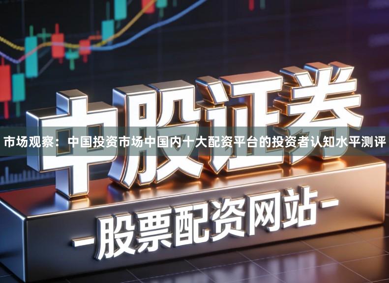市场观察：中国投资市场中国内十大配资平台的投资者认知水平测评