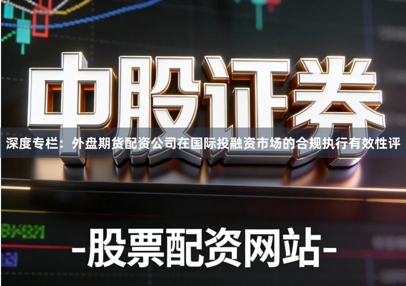 深度专栏：外盘期货配资公司在国际投融资市场的合规执行有效性评