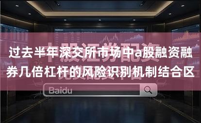 过去半年深交所市场中a股融资融券几倍杠杆的风险识别机制结合区