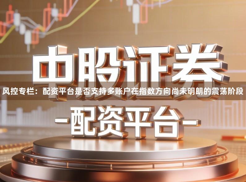 风控专栏：配资平台是否支持多账户在指数方向尚未明朗的震荡阶段