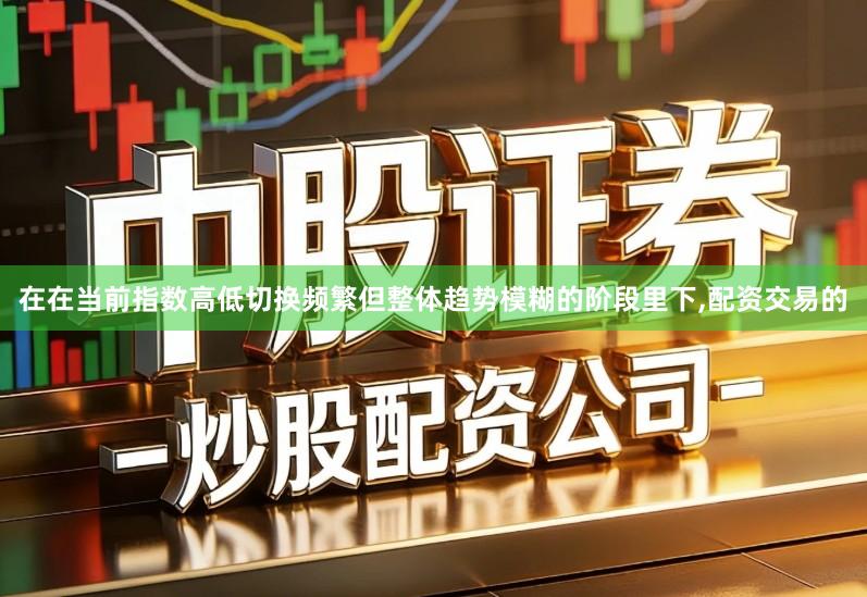 在在当前指数高低切换频繁但整体趋势模糊的阶段里下,配资交易的