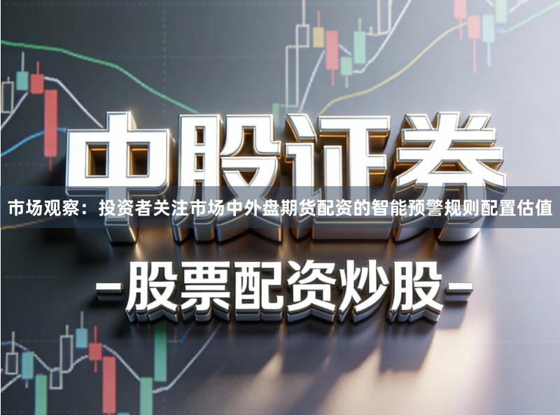 市场观察：投资者关注市场中外盘期货配资的智能预警规则配置估值