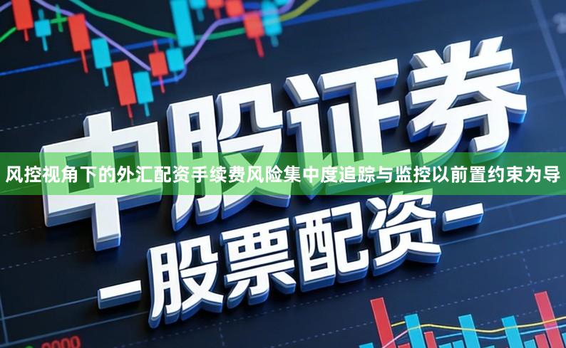 风控视角下的外汇配资手续费风险集中度追踪与监控以前置约束为导