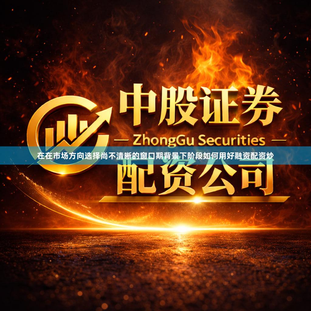 在在市场方向选择尚不清晰的窗口期背景下阶段如何用好融资配资炒